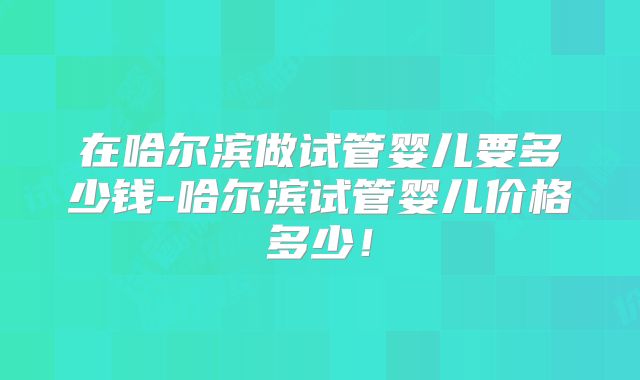 在哈尔滨做试管婴儿要多少钱-哈尔滨试管婴儿价格多少！