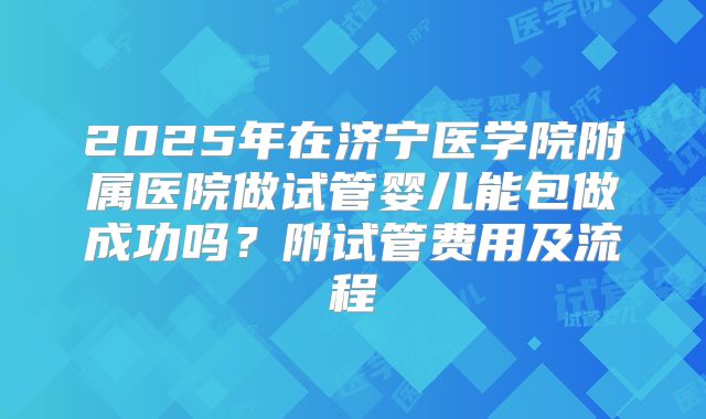 2025年在济宁医学院附属医院做试管婴儿能包做成功吗?附试管费用及流程