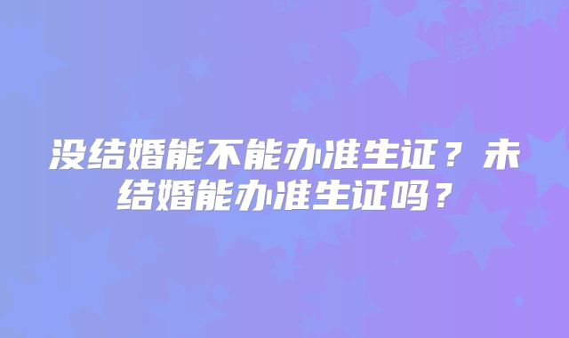 没结婚能不能办准生证?未结婚能办准生证吗?