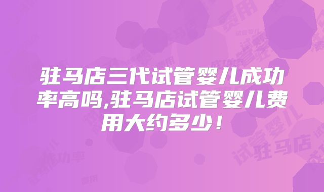 驻马店三代试管婴儿成功率高吗,驻马店试管婴儿费用大约多少!