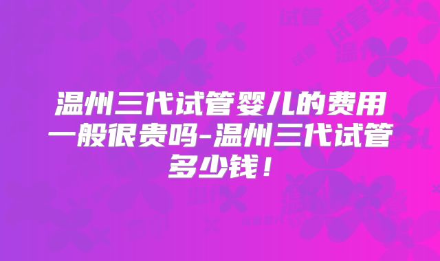 温州三代试管婴儿的费用一般很贵吗-温州三代试管多少钱!