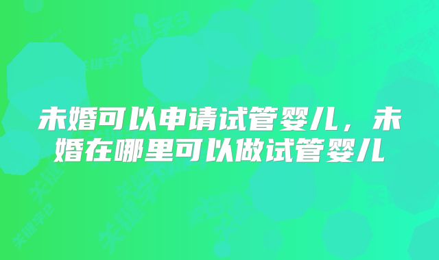 未婚可以申请试管婴儿，未婚在哪里可以做试管婴儿