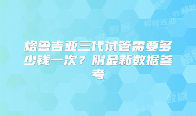 格鲁吉亚三代试管需要多少钱一次？附最新数据参考