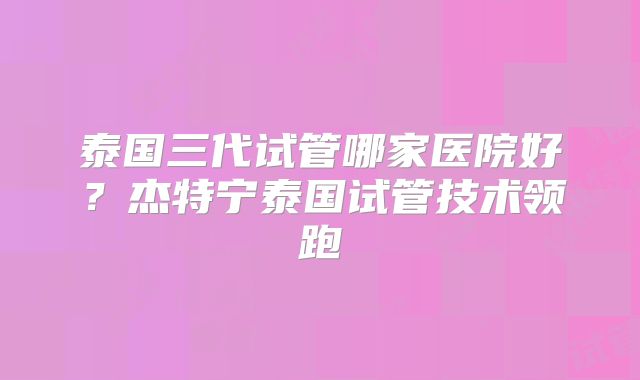 泰国三代试管哪家医院好?杰特宁泰国试管技术领跑