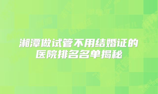 湘潭做试管不用结婚证的医院排名名单揭秘