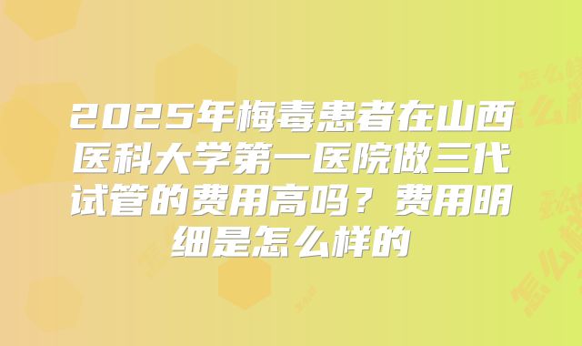 2025年梅毒患者在山西医科大学第一医院做三代试管的费用高吗？费用明细是怎么样的