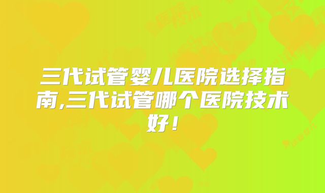 三代试管婴儿医院选择指南,三代试管哪个医院技术好！