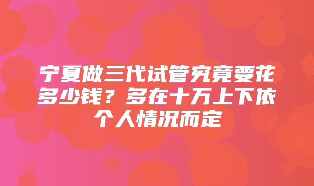 宁夏做三代试管究竟要花多少钱?多在十万上下依个人情况而定