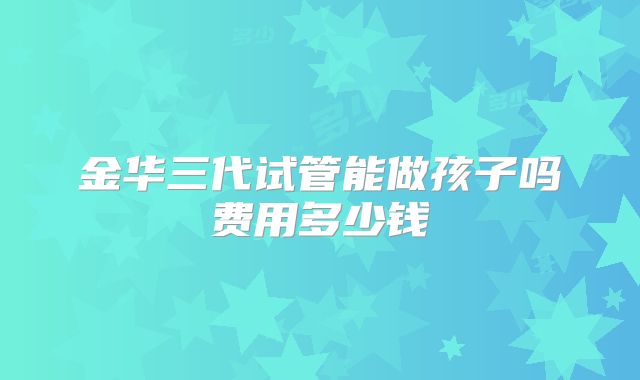 金华三代试管能做孩子吗费用多少钱