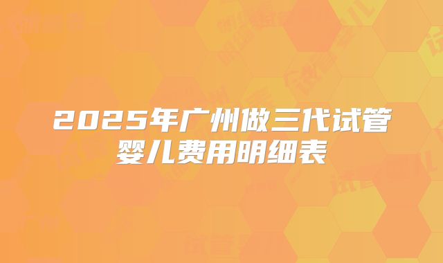 2025年广州做三代试管婴儿费用明细表