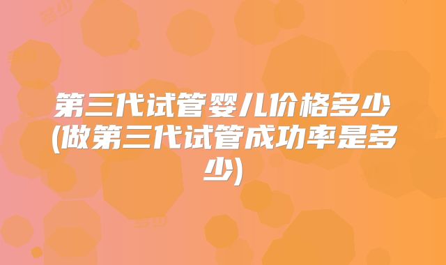 第三代试管婴儿价格多少(做第三代试管成功率是多少)