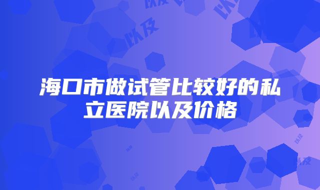 海口市做试管比较好的私立医院以及价格