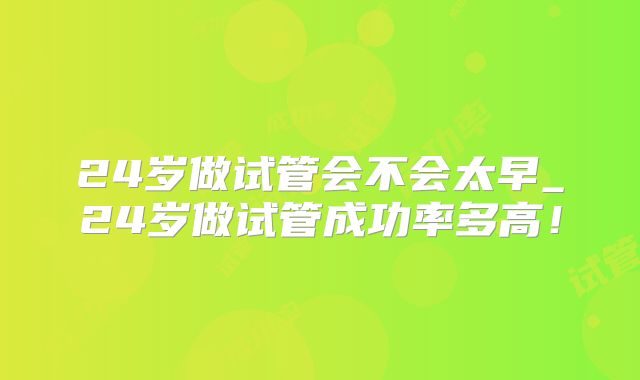 24岁做试管会不会太早_24岁做试管成功率多高！