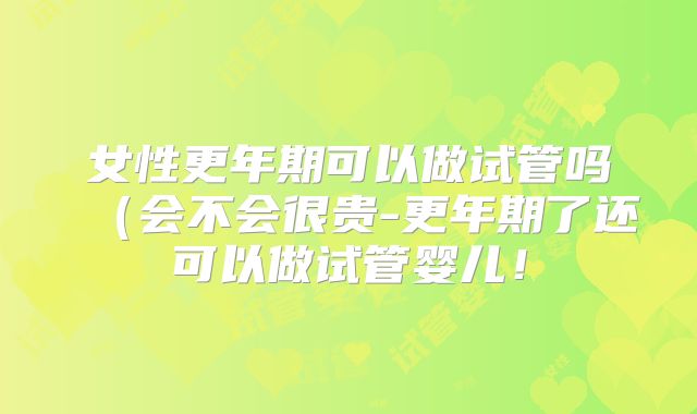 女性更年期可以做试管吗（会不会很贵-更年期了还可以做试管婴儿！