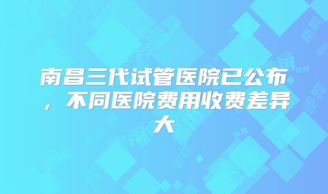 南昌三代试管医院已公布，不同医院费用收费差异大