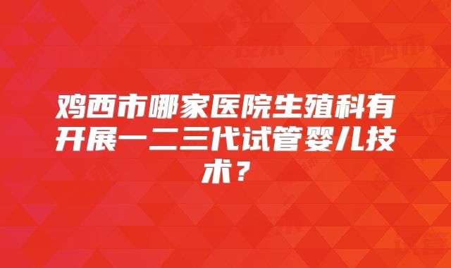 鸡西市哪家医院生殖科有开展一二三代试管婴儿技术？