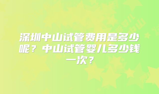 深圳中山试管费用是多少呢?中山试管婴儿多少钱一次?