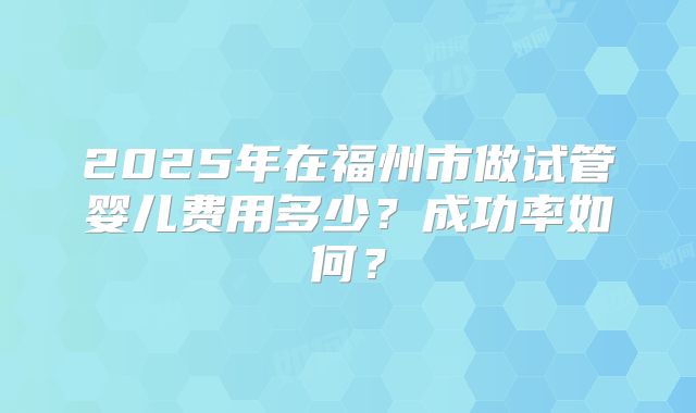 2025年在福州市做试管婴儿费用多少?成功率如何?