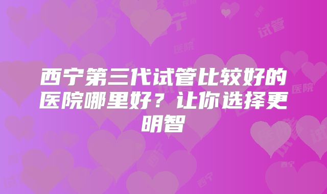 西宁第三代试管比较好的医院哪里好？让你选择更明智