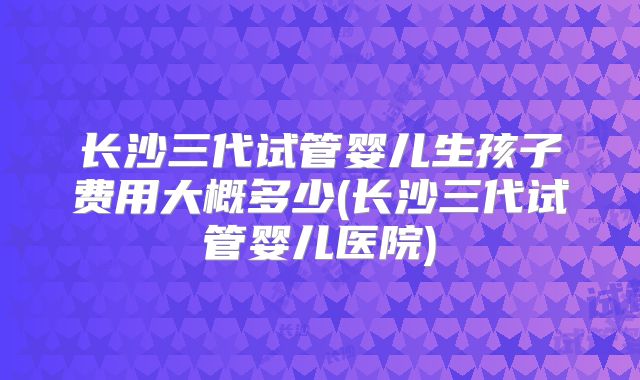 长沙三代试管婴儿生孩子费用大概多少(长沙三代试管婴儿医院)