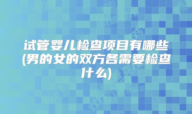 试管婴儿检查项目有哪些(男的女的双方各需要检查什么)