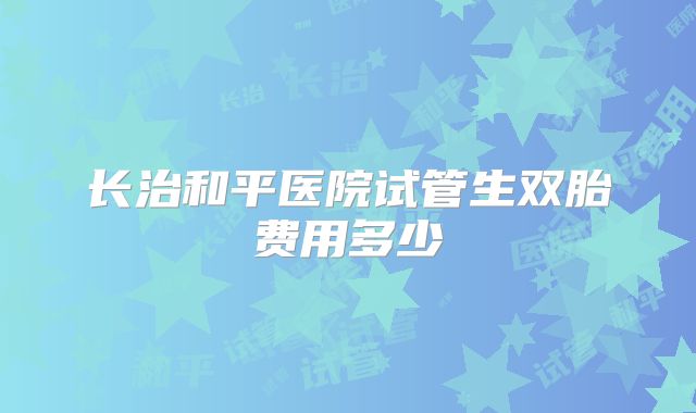 长治和平医院试管生双胎费用多少