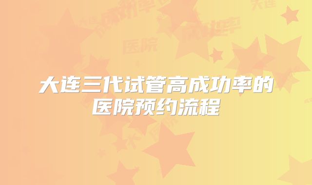 大连三代试管高成功率的医院预约流程