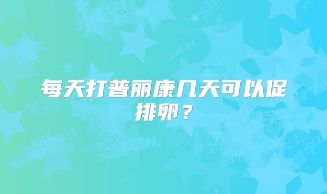 每天打普丽康几天可以促排卵？