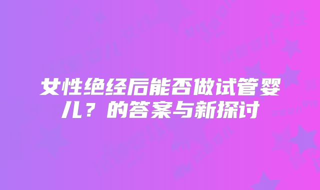 女性绝经后能否做试管婴儿?的答案与新探讨