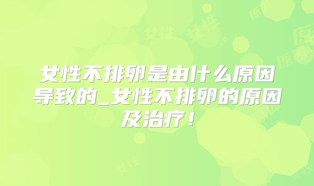 女性不排卵是由什么原因导致的_女性不排卵的原因及治疗!
