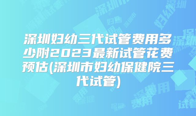 深圳妇幼三代试管费用多少附2023最新试管花费预估(深圳市妇幼保健院三代试管)