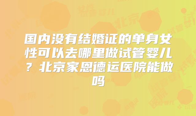 国内没有结婚证的单身女性可以去哪里做试管婴儿?北京家恩德运医院能做吗