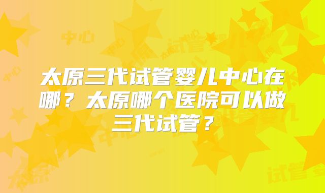 太原三代试管婴儿中心在哪?太原哪个医院可以做三代试管?