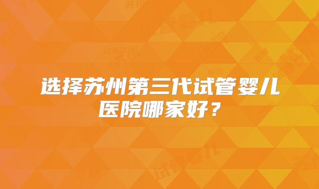 选择苏州第三代试管婴儿医院哪家好?