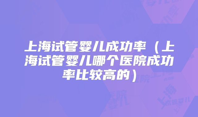 上海试管婴儿成功率（上海试管婴儿哪个医院成功率比较高的）