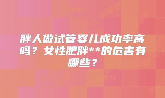 胖人做试管婴儿成功率高吗?女性肥胖**的危害有哪些?