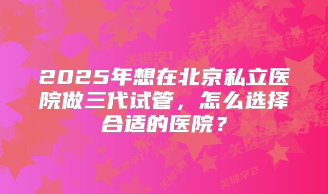 2025年想在北京私立医院做三代试管,怎么选择合适的医院?