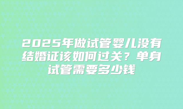 2025年做试管婴儿没有结婚证该如何过关？单身试管需要多少钱