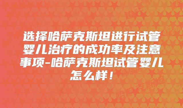 选择哈萨克斯坦进行试管婴儿治疗的成功率及注意事项-哈萨克斯坦试管婴儿怎么样！