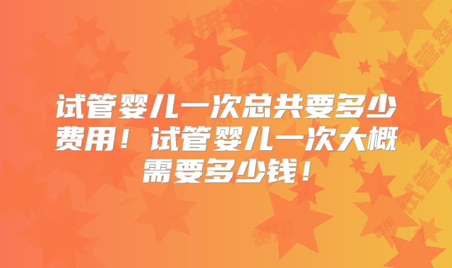 试管婴儿一次总共要多少费用！试管婴儿一次大概需要多少钱！