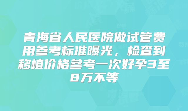 青海省人民医院做试管费用参考标准曝光，检查到移植价格参考一次好孕3至8万不等