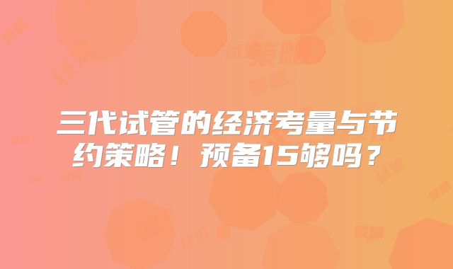 三代试管的经济考量与节约策略！预备15够吗？