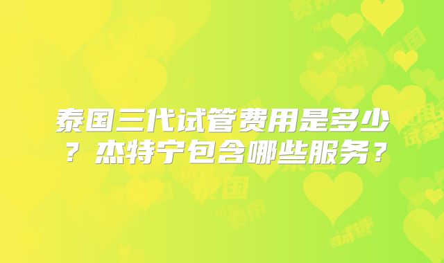 泰国三代试管费用是多少?杰特宁包含哪些服务?