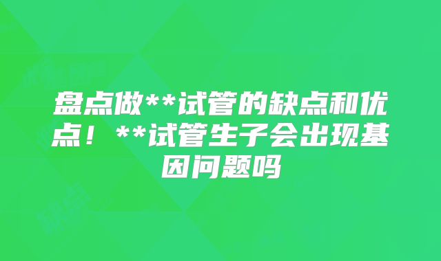 盘点做**试管的缺点和优点！**试管生子会出现基因问题吗