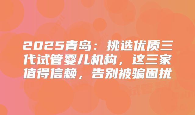2025青岛:挑选优质三代试管婴儿机构,这三家值得信赖,告别被骗困扰