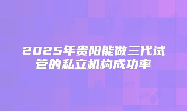 2025年贵阳能做三代试管的私立机构成功率