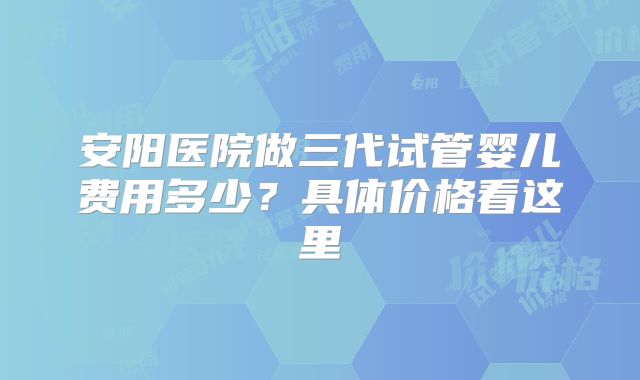 安阳医院做三代试管婴儿费用多少?具体价格看这里