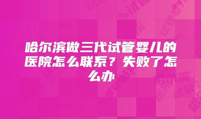 哈尔滨做三代试管婴儿的医院怎么联系？失败了怎么办