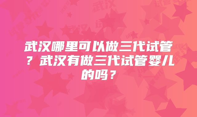 武汉哪里可以做三代试管?武汉有做三代试管婴儿的吗?