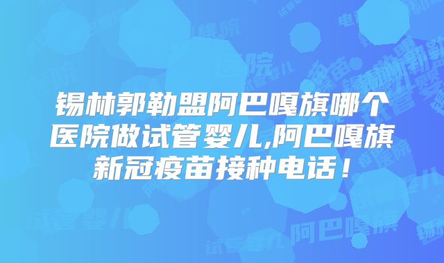 锡林郭勒盟阿巴嘎旗哪个医院做试管婴儿,阿巴嘎旗新冠疫苗接种电话！